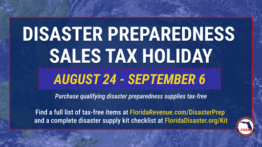 Disaster Preparedness Sales Tax Holiday August 24 through September 6 Purchase Qualifying Disaster Preparedness supplies Tax-Free Find a full list of Tax-Free items at FloridaRevenue dot com